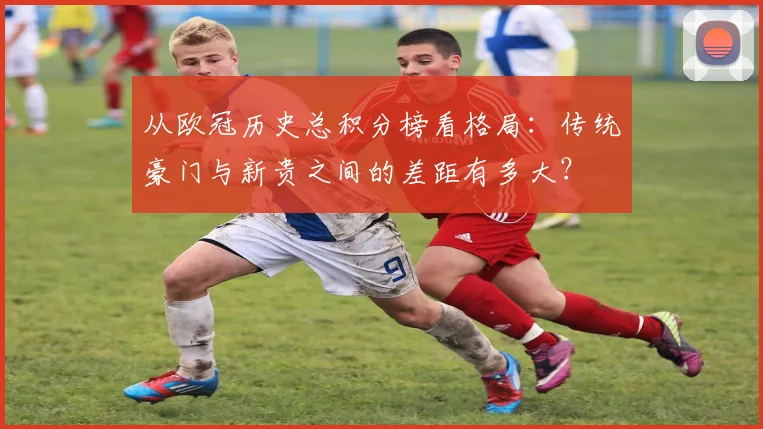 从欧冠历史总积分榜看格局：传统豪门与新贵之间的差距有多大？