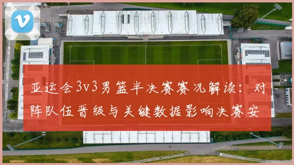 亚运会3v3男篮半决赛赛况解读：对阵队伍晋级与关键数据影响决赛安排