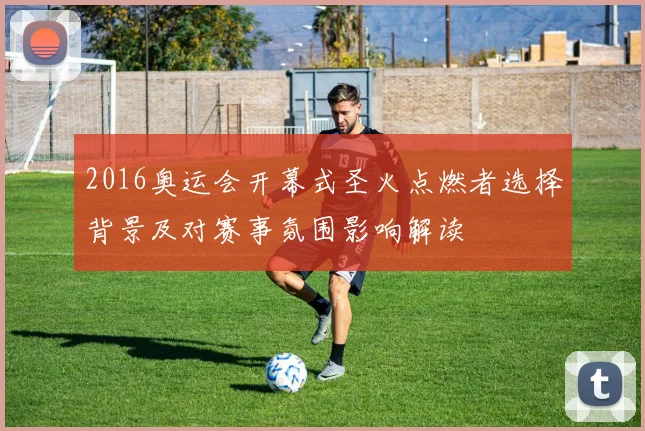 2016奥运会开幕式圣火点燃者选择背景及对赛事氛围影响解读