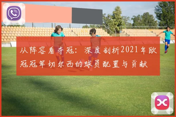 从阵容看夺冠：深度剖析2021年欧冠冠军切尔西的球员配置与贡献