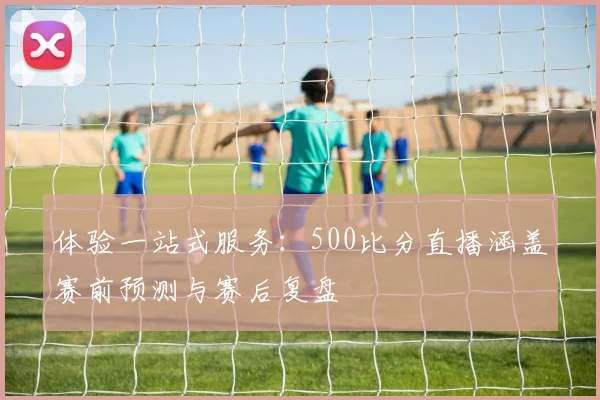体验一站式服务：500比分直播涵盖赛前预测与赛后复盘