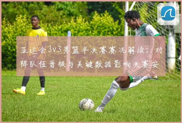 亚运会3v3男篮半决赛赛况解读：对阵队伍晋级与关键数据影响决赛安排