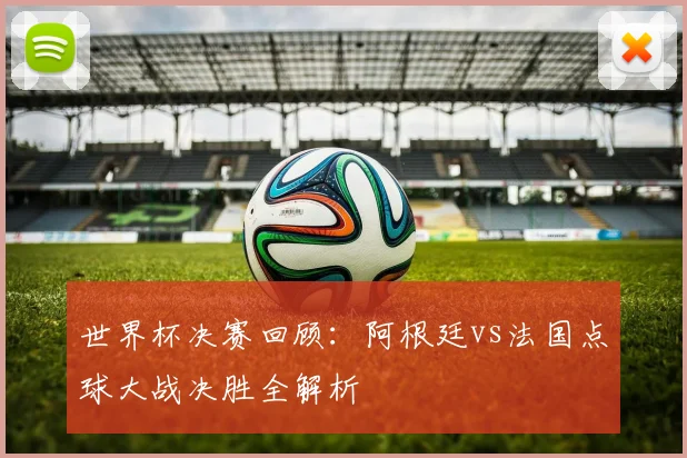 世界杯决赛回顾：阿根廷vs法国点球大战决胜全解析