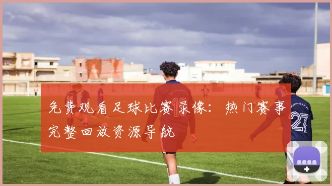 免费观看足球比赛录像：热门赛事完整回放资源导航