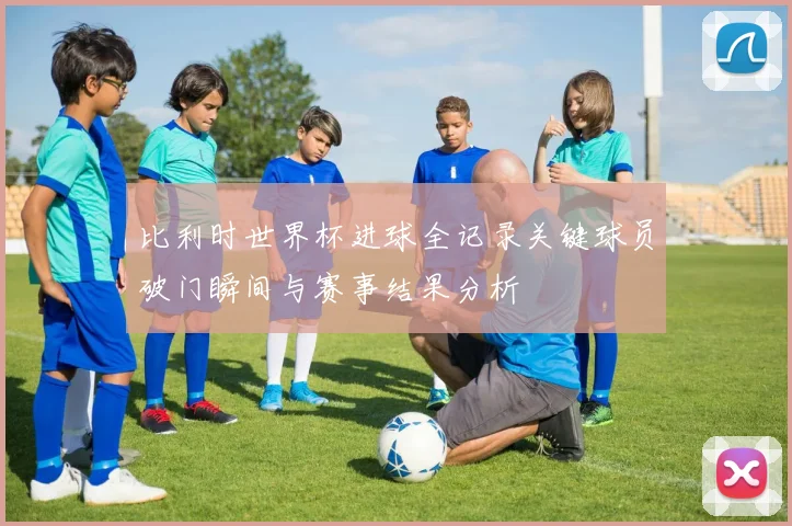 比利时世界杯进球全记录关键球员破门瞬间与赛事结果分析