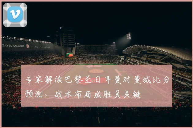 专家解读巴黎圣日耳曼对曼城比分预测，战术布局成胜负关键